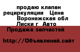 продаю клапан рециркуляции › Цена ­ 77 000 - Воронежская обл., Лиски г. Авто » Продажа запчастей   